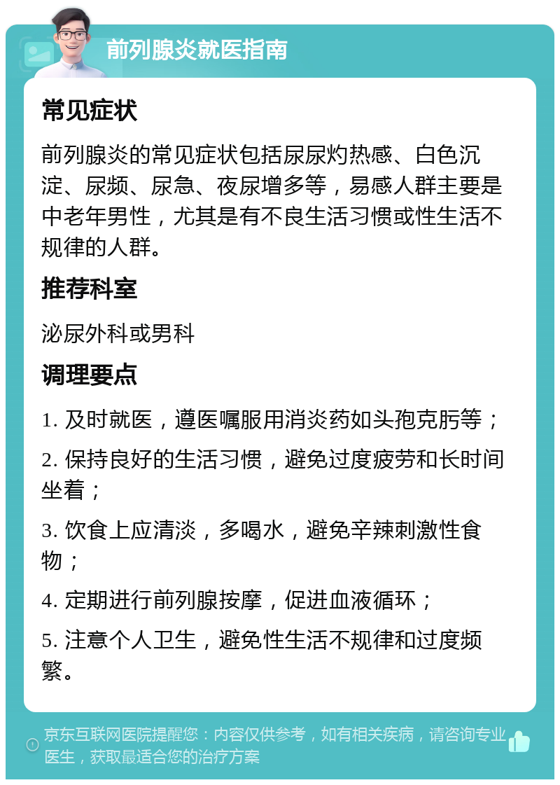 前列腺炎就医指南 常见症状 前列腺炎的常见症状包括尿尿灼热感、白色沉淀、尿频、尿急、夜尿增多等，易感人群主要是中老年男性，尤其是有不良生活习惯或性生活不规律的人群。 推荐科室 泌尿外科或男科 调理要点 1. 及时就医，遵医嘱服用消炎药如头孢克肟等； 2. 保持良好的生活习惯，避免过度疲劳和长时间坐着； 3. 饮食上应清淡，多喝水，避免辛辣刺激性食物； 4. 定期进行前列腺按摩，促进血液循环； 5. 注意个人卫生，避免性生活不规律和过度频繁。