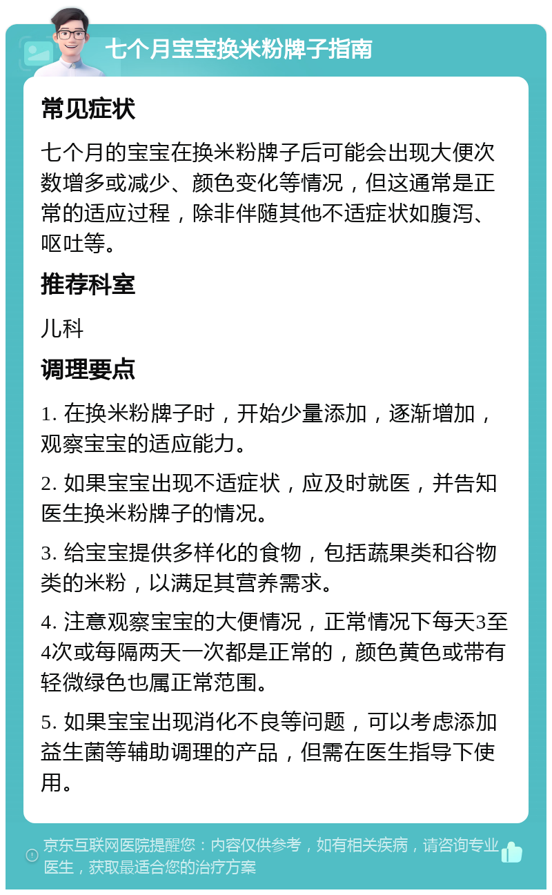 七个月宝宝换米粉牌子指南 常见症状 七个月的宝宝在换米粉牌子后可能会出现大便次数增多或减少、颜色变化等情况，但这通常是正常的适应过程，除非伴随其他不适症状如腹泻、呕吐等。 推荐科室 儿科 调理要点 1. 在换米粉牌子时，开始少量添加，逐渐增加，观察宝宝的适应能力。 2. 如果宝宝出现不适症状，应及时就医，并告知医生换米粉牌子的情况。 3. 给宝宝提供多样化的食物，包括蔬果类和谷物类的米粉，以满足其营养需求。 4. 注意观察宝宝的大便情况，正常情况下每天3至4次或每隔两天一次都是正常的，颜色黄色或带有轻微绿色也属正常范围。 5. 如果宝宝出现消化不良等问题，可以考虑添加益生菌等辅助调理的产品，但需在医生指导下使用。