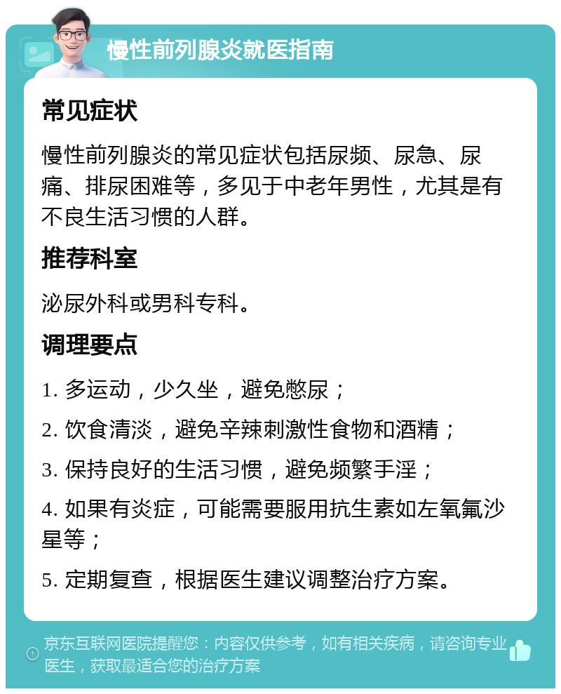 慢性前列腺炎就医指南 常见症状 慢性前列腺炎的常见症状包括尿频、尿急、尿痛、排尿困难等，多见于中老年男性，尤其是有不良生活习惯的人群。 推荐科室 泌尿外科或男科专科。 调理要点 1. 多运动，少久坐，避免憋尿； 2. 饮食清淡，避免辛辣刺激性食物和酒精； 3. 保持良好的生活习惯，避免频繁手淫； 4. 如果有炎症，可能需要服用抗生素如左氧氟沙星等； 5. 定期复查，根据医生建议调整治疗方案。