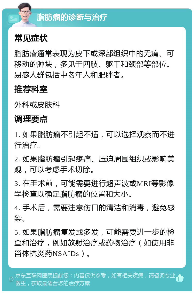 脂肪瘤的诊断与治疗 常见症状 脂肪瘤通常表现为皮下或深部组织中的无痛、可移动的肿块，多见于四肢、躯干和颈部等部位。易感人群包括中老年人和肥胖者。 推荐科室 外科或皮肤科 调理要点 1. 如果脂肪瘤不引起不适，可以选择观察而不进行治疗。 2. 如果脂肪瘤引起疼痛、压迫周围组织或影响美观，可以考虑手术切除。 3. 在手术前，可能需要进行超声波或MRI等影像学检查以确定脂肪瘤的位置和大小。 4. 手术后，需要注意伤口的清洁和消毒，避免感染。 5. 如果脂肪瘤复发或多发，可能需要进一步的检查和治疗，例如放射治疗或药物治疗（如使用非甾体抗炎药NSAIDs）。