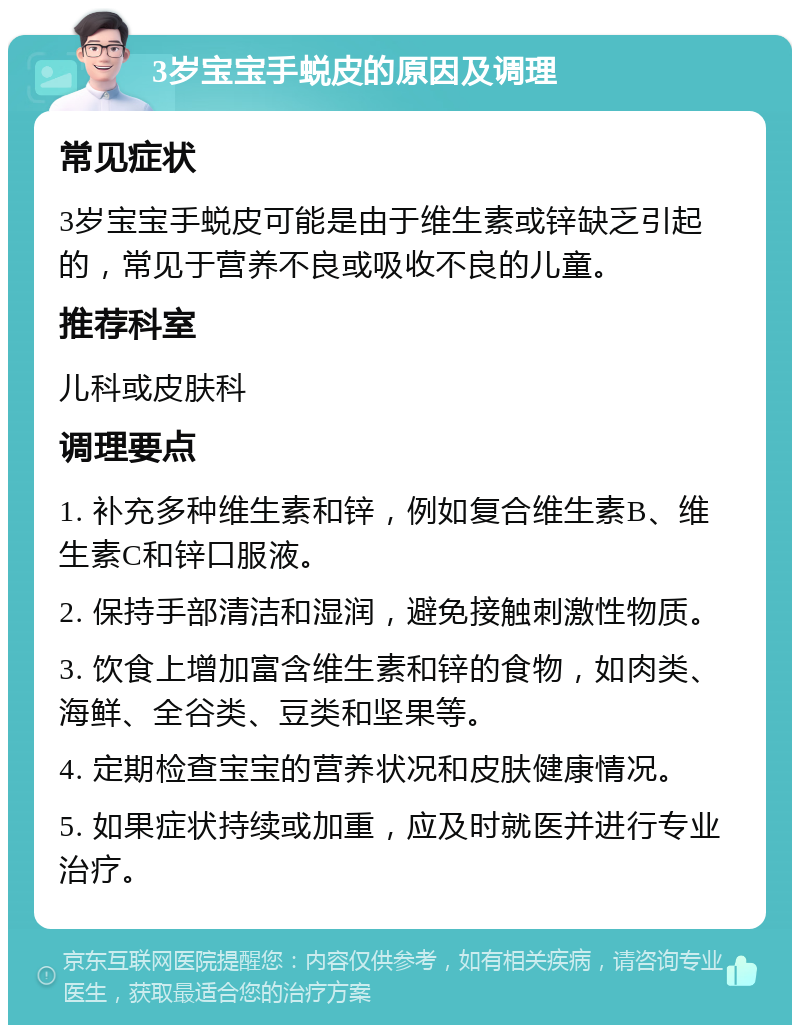 3岁宝宝手蜕皮的原因及调理 常见症状 3岁宝宝手蜕皮可能是由于维生素或锌缺乏引起的，常见于营养不良或吸收不良的儿童。 推荐科室 儿科或皮肤科 调理要点 1. 补充多种维生素和锌，例如复合维生素B、维生素C和锌口服液。 2. 保持手部清洁和湿润，避免接触刺激性物质。 3. 饮食上增加富含维生素和锌的食物，如肉类、海鲜、全谷类、豆类和坚果等。 4. 定期检查宝宝的营养状况和皮肤健康情况。 5. 如果症状持续或加重，应及时就医并进行专业治疗。