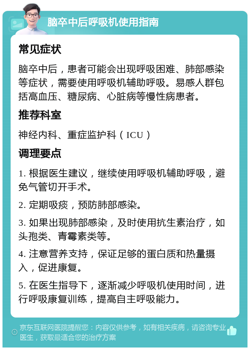 脑卒中后呼吸机使用指南 常见症状 脑卒中后，患者可能会出现呼吸困难、肺部感染等症状，需要使用呼吸机辅助呼吸。易感人群包括高血压、糖尿病、心脏病等慢性病患者。 推荐科室 神经内科、重症监护科（ICU） 调理要点 1. 根据医生建议，继续使用呼吸机辅助呼吸，避免气管切开手术。 2. 定期吸痰，预防肺部感染。 3. 如果出现肺部感染，及时使用抗生素治疗，如头孢类、青霉素类等。 4. 注意营养支持，保证足够的蛋白质和热量摄入，促进康复。 5. 在医生指导下，逐渐减少呼吸机使用时间，进行呼吸康复训练，提高自主呼吸能力。