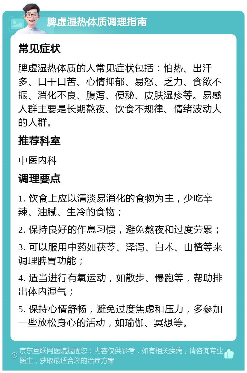 脾虚湿热体质调理指南 常见症状 脾虚湿热体质的人常见症状包括：怕热、出汗多、口干口苦、心情抑郁、易怒、乏力、食欲不振、消化不良、腹泻、便秘、皮肤湿疹等。易感人群主要是长期熬夜、饮食不规律、情绪波动大的人群。 推荐科室 中医内科 调理要点 1. 饮食上应以清淡易消化的食物为主，少吃辛辣、油腻、生冷的食物； 2. 保持良好的作息习惯，避免熬夜和过度劳累； 3. 可以服用中药如茯苓、泽泻、白术、山楂等来调理脾胃功能； 4. 适当进行有氧运动，如散步、慢跑等，帮助排出体内湿气； 5. 保持心情舒畅，避免过度焦虑和压力，多参加一些放松身心的活动，如瑜伽、冥想等。