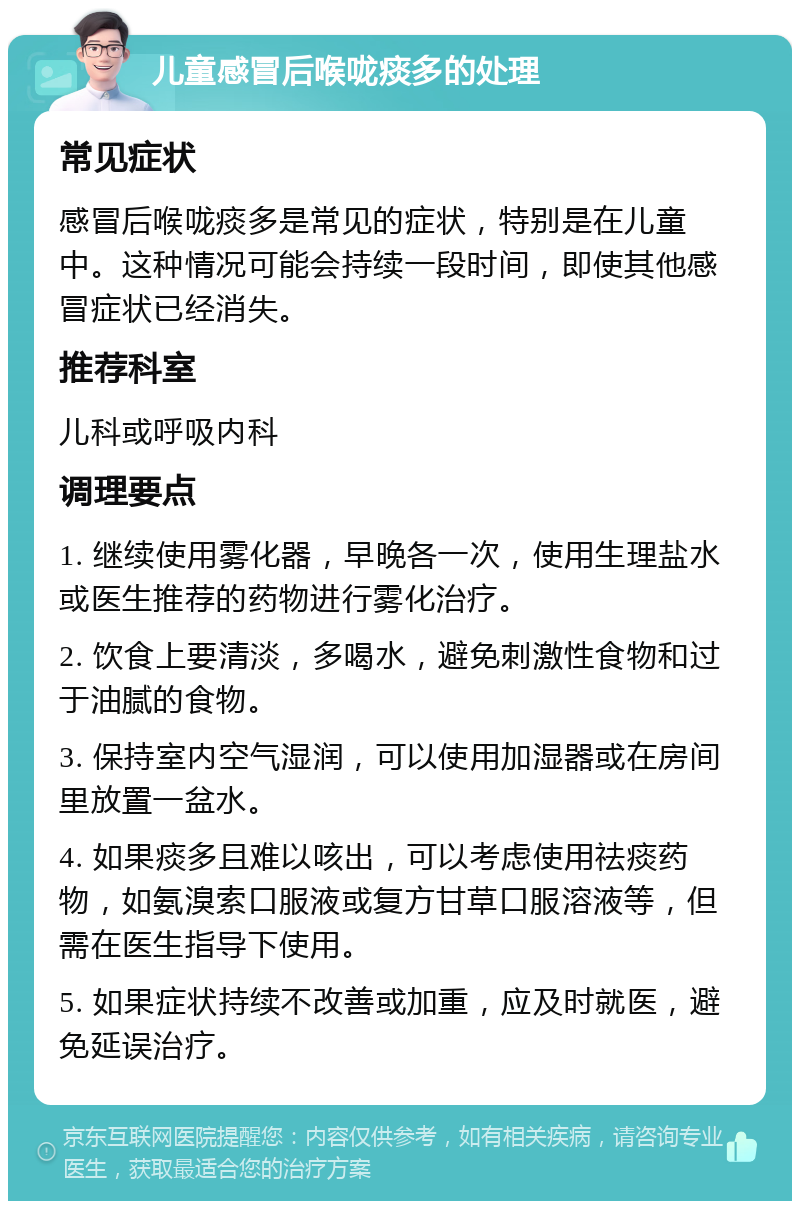 儿童感冒后喉咙痰多的处理 常见症状 感冒后喉咙痰多是常见的症状，特别是在儿童中。这种情况可能会持续一段时间，即使其他感冒症状已经消失。 推荐科室 儿科或呼吸内科 调理要点 1. 继续使用雾化器，早晚各一次，使用生理盐水或医生推荐的药物进行雾化治疗。 2. 饮食上要清淡，多喝水，避免刺激性食物和过于油腻的食物。 3. 保持室内空气湿润，可以使用加湿器或在房间里放置一盆水。 4. 如果痰多且难以咳出，可以考虑使用祛痰药物，如氨溴索口服液或复方甘草口服溶液等，但需在医生指导下使用。 5. 如果症状持续不改善或加重，应及时就医，避免延误治疗。