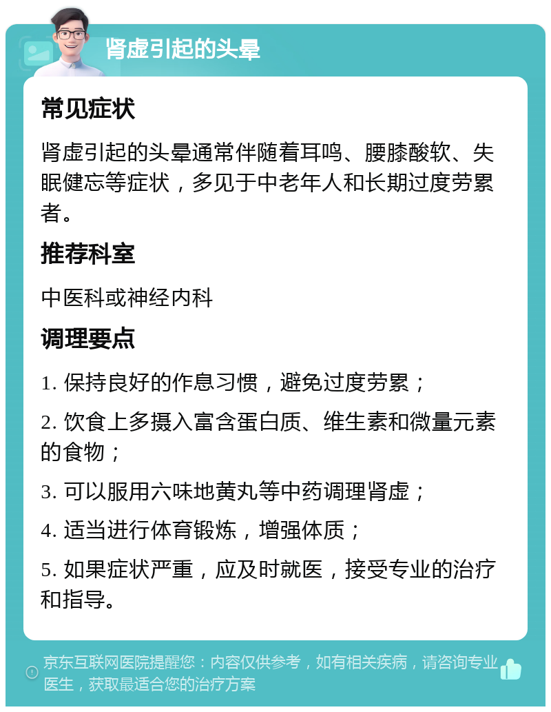 肾虚引起的头晕 常见症状 肾虚引起的头晕通常伴随着耳鸣、腰膝酸软、失眠健忘等症状，多见于中老年人和长期过度劳累者。 推荐科室 中医科或神经内科 调理要点 1. 保持良好的作息习惯，避免过度劳累； 2. 饮食上多摄入富含蛋白质、维生素和微量元素的食物； 3. 可以服用六味地黄丸等中药调理肾虚； 4. 适当进行体育锻炼，增强体质； 5. 如果症状严重，应及时就医，接受专业的治疗和指导。