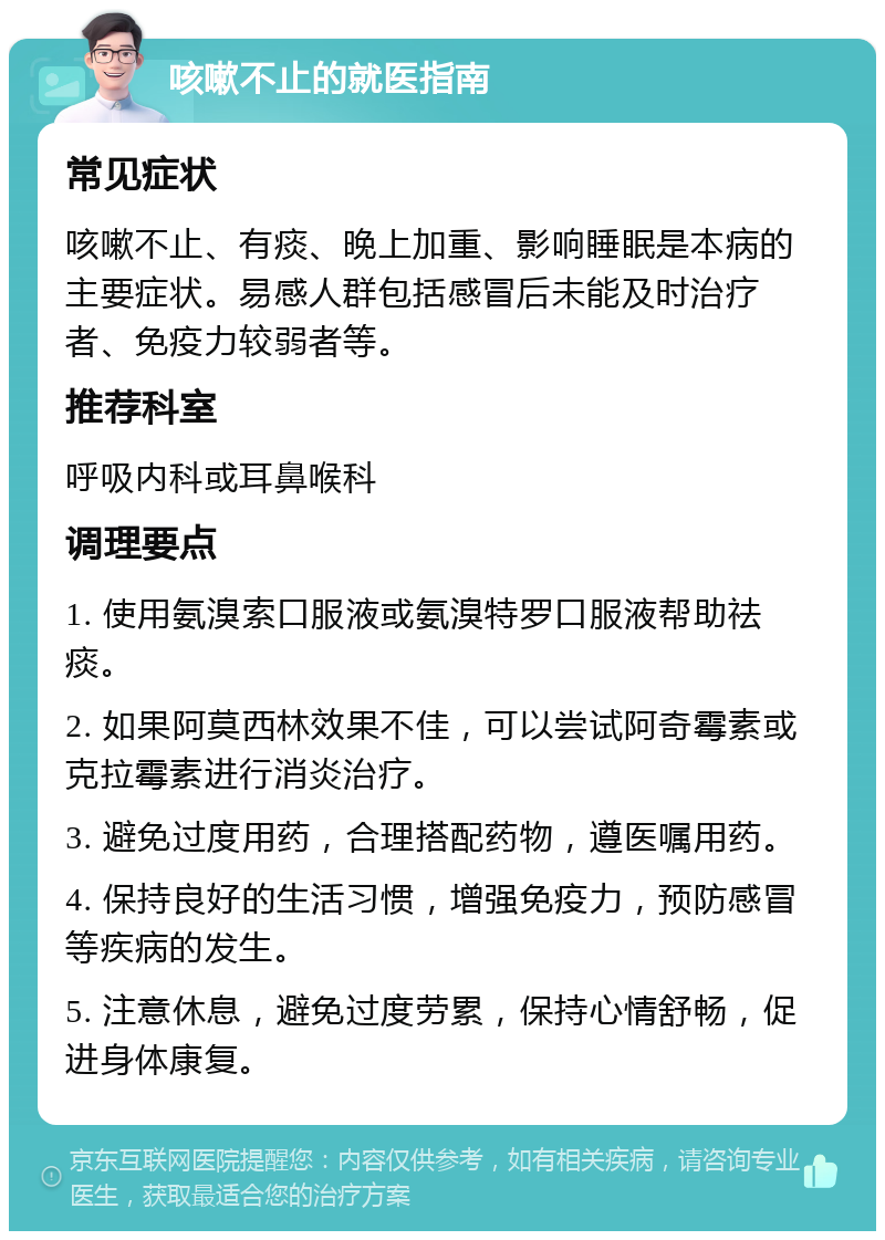 咳嗽不止的就医指南 常见症状 咳嗽不止、有痰、晚上加重、影响睡眠是本病的主要症状。易感人群包括感冒后未能及时治疗者、免疫力较弱者等。 推荐科室 呼吸内科或耳鼻喉科 调理要点 1. 使用氨溴索口服液或氨溴特罗口服液帮助祛痰。 2. 如果阿莫西林效果不佳，可以尝试阿奇霉素或克拉霉素进行消炎治疗。 3. 避免过度用药，合理搭配药物，遵医嘱用药。 4. 保持良好的生活习惯，增强免疫力，预防感冒等疾病的发生。 5. 注意休息，避免过度劳累，保持心情舒畅，促进身体康复。