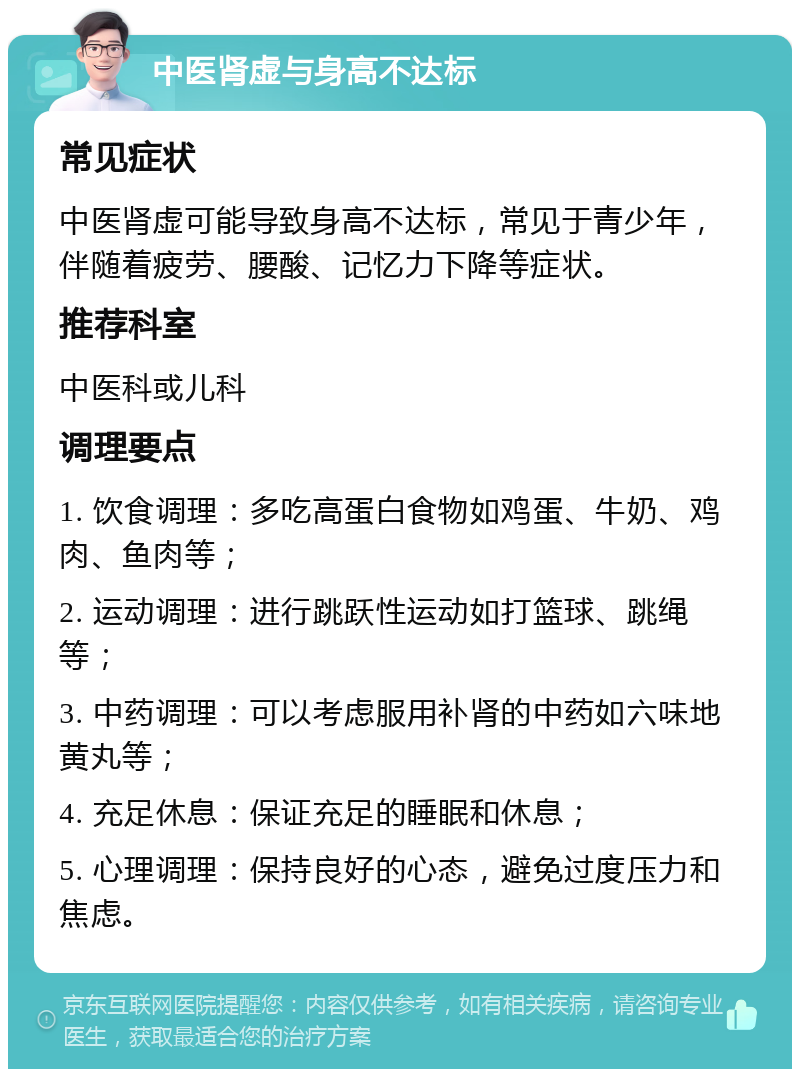 中医肾虚与身高不达标 常见症状 中医肾虚可能导致身高不达标，常见于青少年，伴随着疲劳、腰酸、记忆力下降等症状。 推荐科室 中医科或儿科 调理要点 1. 饮食调理：多吃高蛋白食物如鸡蛋、牛奶、鸡肉、鱼肉等； 2. 运动调理：进行跳跃性运动如打篮球、跳绳等； 3. 中药调理：可以考虑服用补肾的中药如六味地黄丸等； 4. 充足休息：保证充足的睡眠和休息； 5. 心理调理：保持良好的心态，避免过度压力和焦虑。