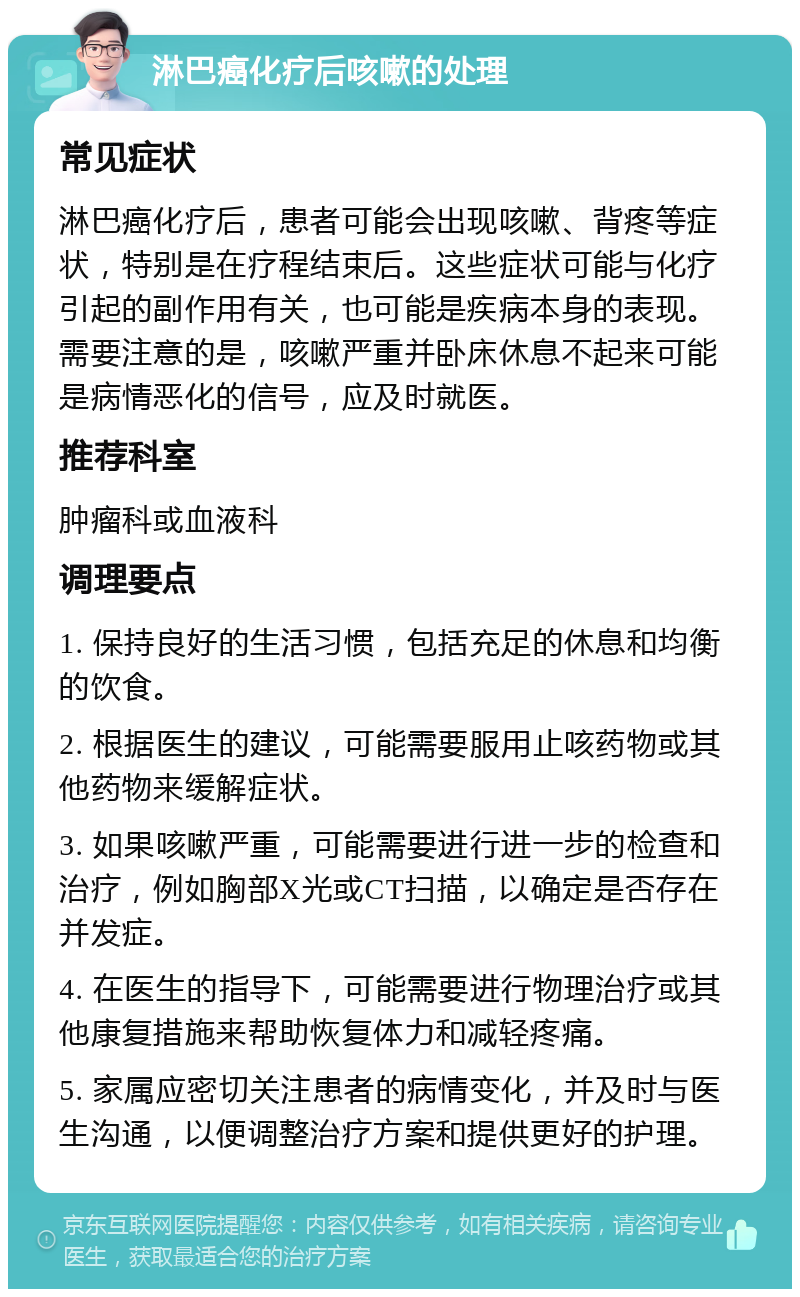 淋巴癌化疗后咳嗽的处理 常见症状 淋巴癌化疗后，患者可能会出现咳嗽、背疼等症状，特别是在疗程结束后。这些症状可能与化疗引起的副作用有关，也可能是疾病本身的表现。需要注意的是，咳嗽严重并卧床休息不起来可能是病情恶化的信号，应及时就医。 推荐科室 肿瘤科或血液科 调理要点 1. 保持良好的生活习惯，包括充足的休息和均衡的饮食。 2. 根据医生的建议，可能需要服用止咳药物或其他药物来缓解症状。 3. 如果咳嗽严重，可能需要进行进一步的检查和治疗，例如胸部X光或CT扫描，以确定是否存在并发症。 4. 在医生的指导下，可能需要进行物理治疗或其他康复措施来帮助恢复体力和减轻疼痛。 5. 家属应密切关注患者的病情变化，并及时与医生沟通，以便调整治疗方案和提供更好的护理。