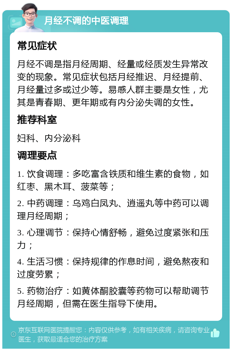 月经不调的中医调理 常见症状 月经不调是指月经周期、经量或经质发生异常改变的现象。常见症状包括月经推迟、月经提前、月经量过多或过少等。易感人群主要是女性，尤其是青春期、更年期或有内分泌失调的女性。 推荐科室 妇科、内分泌科 调理要点 1. 饮食调理：多吃富含铁质和维生素的食物，如红枣、黑木耳、菠菜等； 2. 中药调理：乌鸡白凤丸、逍遥丸等中药可以调理月经周期； 3. 心理调节：保持心情舒畅，避免过度紧张和压力； 4. 生活习惯：保持规律的作息时间，避免熬夜和过度劳累； 5. 药物治疗：如黄体酮胶囊等药物可以帮助调节月经周期，但需在医生指导下使用。