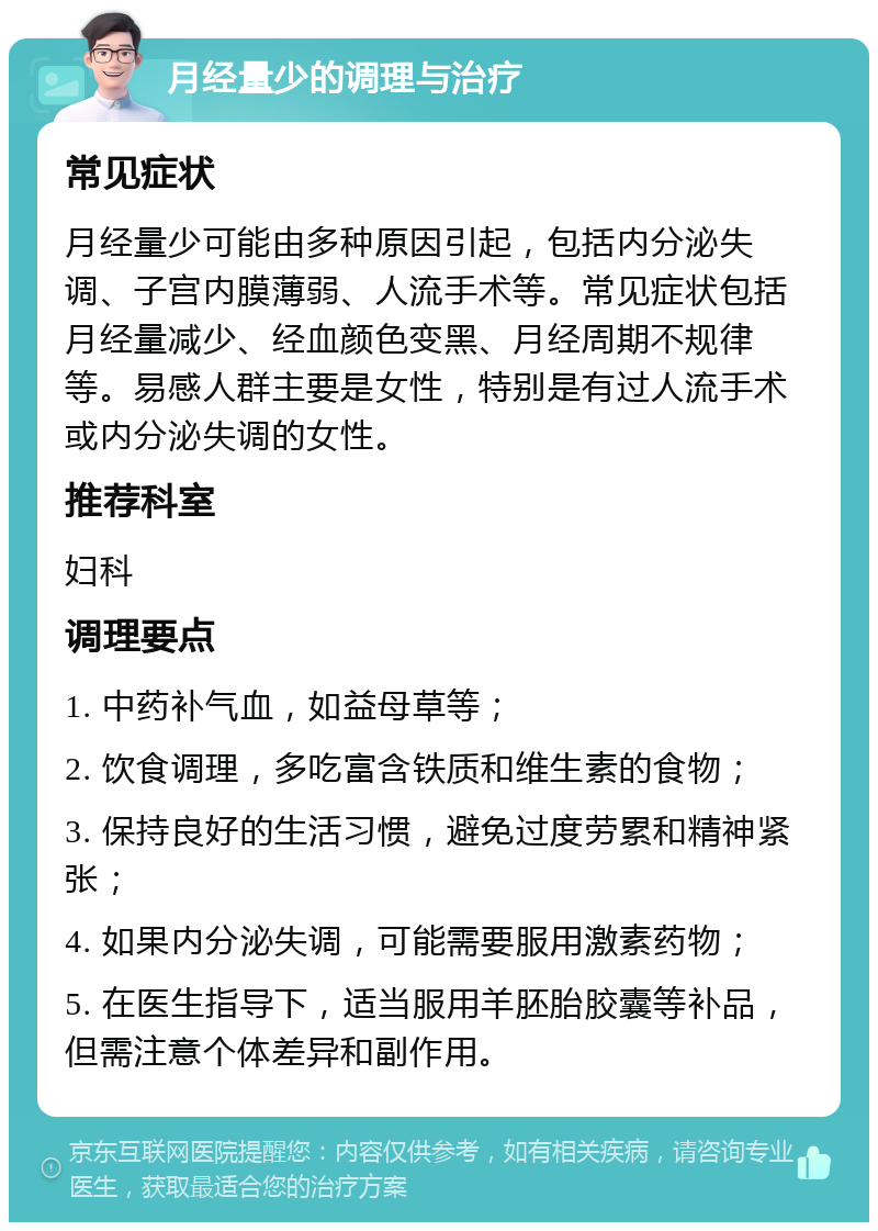 月经量少的调理与治疗 常见症状 月经量少可能由多种原因引起，包括内分泌失调、子宫内膜薄弱、人流手术等。常见症状包括月经量减少、经血颜色变黑、月经周期不规律等。易感人群主要是女性，特别是有过人流手术或内分泌失调的女性。 推荐科室 妇科 调理要点 1. 中药补气血，如益母草等； 2. 饮食调理，多吃富含铁质和维生素的食物； 3. 保持良好的生活习惯，避免过度劳累和精神紧张； 4. 如果内分泌失调，可能需要服用激素药物； 5. 在医生指导下，适当服用羊胚胎胶囊等补品，但需注意个体差异和副作用。