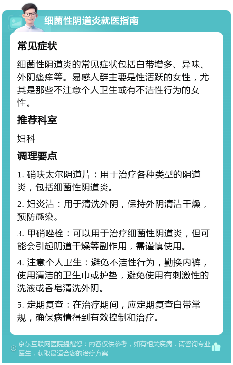 细菌性阴道炎就医指南 常见症状 细菌性阴道炎的常见症状包括白带增多、异味、外阴瘙痒等。易感人群主要是性活跃的女性，尤其是那些不注意个人卫生或有不洁性行为的女性。 推荐科室 妇科 调理要点 1. 硝呋太尔阴道片：用于治疗各种类型的阴道炎，包括细菌性阴道炎。 2. 妇炎洁：用于清洗外阴，保持外阴清洁干燥，预防感染。 3. 甲硝唑栓：可以用于治疗细菌性阴道炎，但可能会引起阴道干燥等副作用，需谨慎使用。 4. 注意个人卫生：避免不洁性行为，勤换内裤，使用清洁的卫生巾或护垫，避免使用有刺激性的洗液或香皂清洗外阴。 5. 定期复查：在治疗期间，应定期复查白带常规，确保病情得到有效控制和治疗。