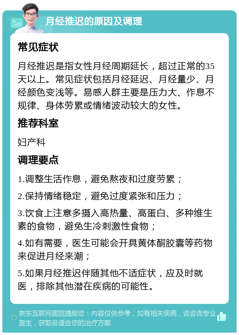 月经推迟的原因及调理 常见症状 月经推迟是指女性月经周期延长，超过正常的35天以上。常见症状包括月经延迟、月经量少、月经颜色变浅等。易感人群主要是压力大、作息不规律、身体劳累或情绪波动较大的女性。 推荐科室 妇产科 调理要点 1.调整生活作息，避免熬夜和过度劳累； 2.保持情绪稳定，避免过度紧张和压力； 3.饮食上注意多摄入高热量、高蛋白、多种维生素的食物，避免生冷刺激性食物； 4.如有需要，医生可能会开具黄体酮胶囊等药物来促进月经来潮； 5.如果月经推迟伴随其他不适症状，应及时就医，排除其他潜在疾病的可能性。