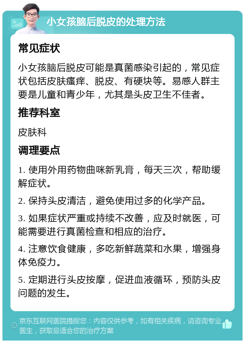 小女孩脑后脱皮的处理方法 常见症状 小女孩脑后脱皮可能是真菌感染引起的，常见症状包括皮肤瘙痒、脱皮、有硬块等。易感人群主要是儿童和青少年，尤其是头皮卫生不佳者。 推荐科室 皮肤科 调理要点 1. 使用外用药物曲咪新乳膏，每天三次，帮助缓解症状。 2. 保持头皮清洁，避免使用过多的化学产品。 3. 如果症状严重或持续不改善，应及时就医，可能需要进行真菌检查和相应的治疗。 4. 注意饮食健康，多吃新鲜蔬菜和水果，增强身体免疫力。 5. 定期进行头皮按摩，促进血液循环，预防头皮问题的发生。