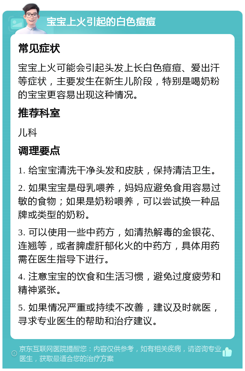 宝宝上火引起的白色痘痘 常见症状 宝宝上火可能会引起头发上长白色痘痘、爱出汗等症状，主要发生在新生儿阶段，特别是喝奶粉的宝宝更容易出现这种情况。 推荐科室 儿科 调理要点 1. 给宝宝清洗干净头发和皮肤，保持清洁卫生。 2. 如果宝宝是母乳喂养，妈妈应避免食用容易过敏的食物；如果是奶粉喂养，可以尝试换一种品牌或类型的奶粉。 3. 可以使用一些中药方，如清热解毒的金银花、连翘等，或者脾虚肝郁化火的中药方，具体用药需在医生指导下进行。 4. 注意宝宝的饮食和生活习惯，避免过度疲劳和精神紧张。 5. 如果情况严重或持续不改善，建议及时就医，寻求专业医生的帮助和治疗建议。