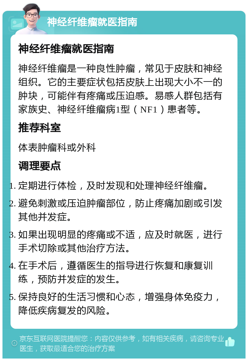 神经纤维瘤就医指南 神经纤维瘤就医指南 神经纤维瘤是一种良性肿瘤，常见于皮肤和神经组织。它的主要症状包括皮肤上出现大小不一的肿块，可能伴有疼痛或压迫感。易感人群包括有家族史、神经纤维瘤病1型（NF1）患者等。 推荐科室 体表肿瘤科或外科 调理要点 定期进行体检，及时发现和处理神经纤维瘤。 避免刺激或压迫肿瘤部位，防止疼痛加剧或引发其他并发症。 如果出现明显的疼痛或不适，应及时就医，进行手术切除或其他治疗方法。 在手术后，遵循医生的指导进行恢复和康复训练，预防并发症的发生。 保持良好的生活习惯和心态，增强身体免疫力，降低疾病复发的风险。