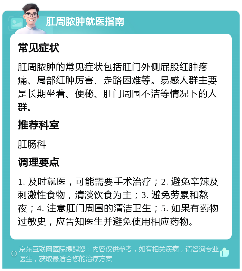 肛周脓肿就医指南 常见症状 肛周脓肿的常见症状包括肛门外侧屁股红肿疼痛、局部红肿厉害、走路困难等。易感人群主要是长期坐着、便秘、肛门周围不洁等情况下的人群。 推荐科室 肛肠科 调理要点 1. 及时就医，可能需要手术治疗；2. 避免辛辣及刺激性食物，清淡饮食为主；3. 避免劳累和熬夜；4. 注意肛门周围的清洁卫生；5. 如果有药物过敏史，应告知医生并避免使用相应药物。