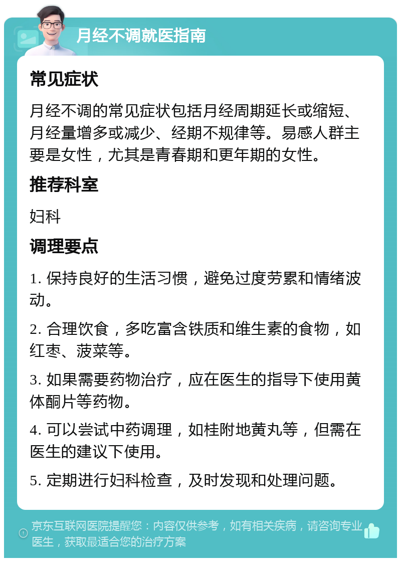 月经不调就医指南 常见症状 月经不调的常见症状包括月经周期延长或缩短、月经量增多或减少、经期不规律等。易感人群主要是女性，尤其是青春期和更年期的女性。 推荐科室 妇科 调理要点 1. 保持良好的生活习惯，避免过度劳累和情绪波动。 2. 合理饮食，多吃富含铁质和维生素的食物，如红枣、菠菜等。 3. 如果需要药物治疗，应在医生的指导下使用黄体酮片等药物。 4. 可以尝试中药调理，如桂附地黄丸等，但需在医生的建议下使用。 5. 定期进行妇科检查，及时发现和处理问题。