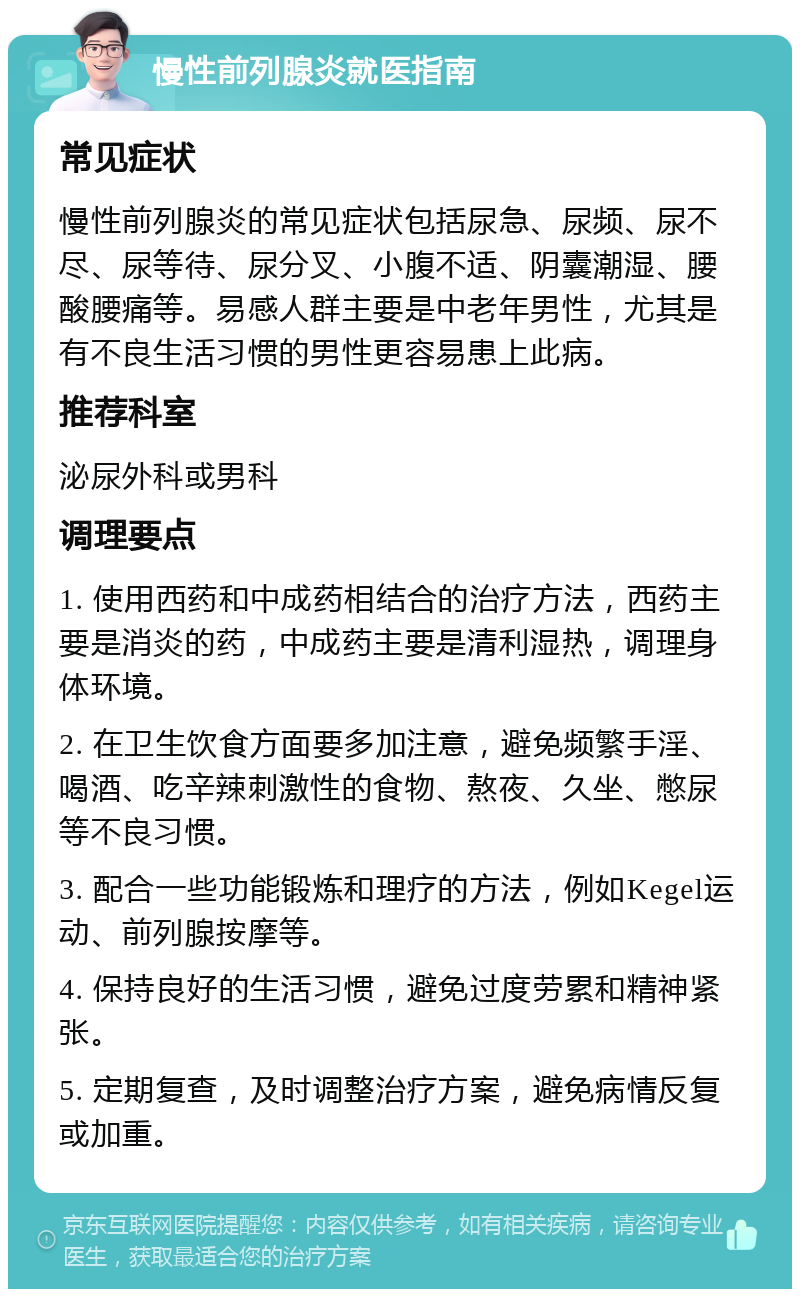 慢性前列腺炎就医指南 常见症状 慢性前列腺炎的常见症状包括尿急、尿频、尿不尽、尿等待、尿分叉、小腹不适、阴囊潮湿、腰酸腰痛等。易感人群主要是中老年男性，尤其是有不良生活习惯的男性更容易患上此病。 推荐科室 泌尿外科或男科 调理要点 1. 使用西药和中成药相结合的治疗方法，西药主要是消炎的药，中成药主要是清利湿热，调理身体环境。 2. 在卫生饮食方面要多加注意，避免频繁手淫、喝酒、吃辛辣刺激性的食物、熬夜、久坐、憋尿等不良习惯。 3. 配合一些功能锻炼和理疗的方法，例如Kegel运动、前列腺按摩等。 4. 保持良好的生活习惯，避免过度劳累和精神紧张。 5. 定期复查，及时调整治疗方案，避免病情反复或加重。