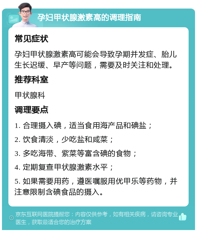 孕妇甲状腺激素高的调理指南 常见症状 孕妇甲状腺激素高可能会导致孕期并发症、胎儿生长迟缓、早产等问题，需要及时关注和处理。 推荐科室 甲状腺科 调理要点 1. 合理摄入碘，适当食用海产品和碘盐； 2. 饮食清淡，少吃盐和咸菜； 3. 多吃海带、紫菜等富含碘的食物； 4. 定期复查甲状腺激素水平； 5. 如果需要用药，遵医嘱服用优甲乐等药物，并注意限制含碘食品的摄入。