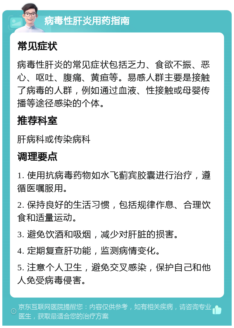 病毒性肝炎用药指南 常见症状 病毒性肝炎的常见症状包括乏力、食欲不振、恶心、呕吐、腹痛、黄疸等。易感人群主要是接触了病毒的人群，例如通过血液、性接触或母婴传播等途径感染的个体。 推荐科室 肝病科或传染病科 调理要点 1. 使用抗病毒药物如水飞蓟宾胶囊进行治疗，遵循医嘱服用。 2. 保持良好的生活习惯，包括规律作息、合理饮食和适量运动。 3. 避免饮酒和吸烟，减少对肝脏的损害。 4. 定期复查肝功能，监测病情变化。 5. 注意个人卫生，避免交叉感染，保护自己和他人免受病毒侵害。