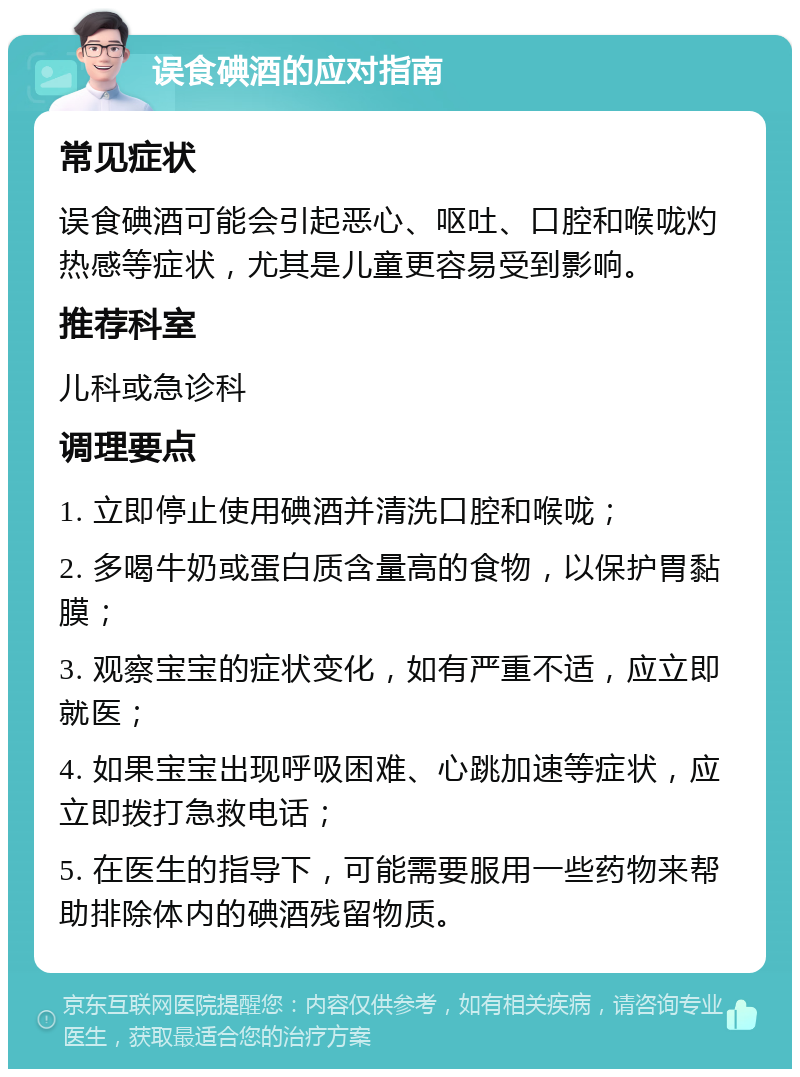 误食碘酒的应对指南 常见症状 误食碘酒可能会引起恶心、呕吐、口腔和喉咙灼热感等症状，尤其是儿童更容易受到影响。 推荐科室 儿科或急诊科 调理要点 1. 立即停止使用碘酒并清洗口腔和喉咙； 2. 多喝牛奶或蛋白质含量高的食物，以保护胃黏膜； 3. 观察宝宝的症状变化，如有严重不适，应立即就医； 4. 如果宝宝出现呼吸困难、心跳加速等症状，应立即拨打急救电话； 5. 在医生的指导下，可能需要服用一些药物来帮助排除体内的碘酒残留物质。