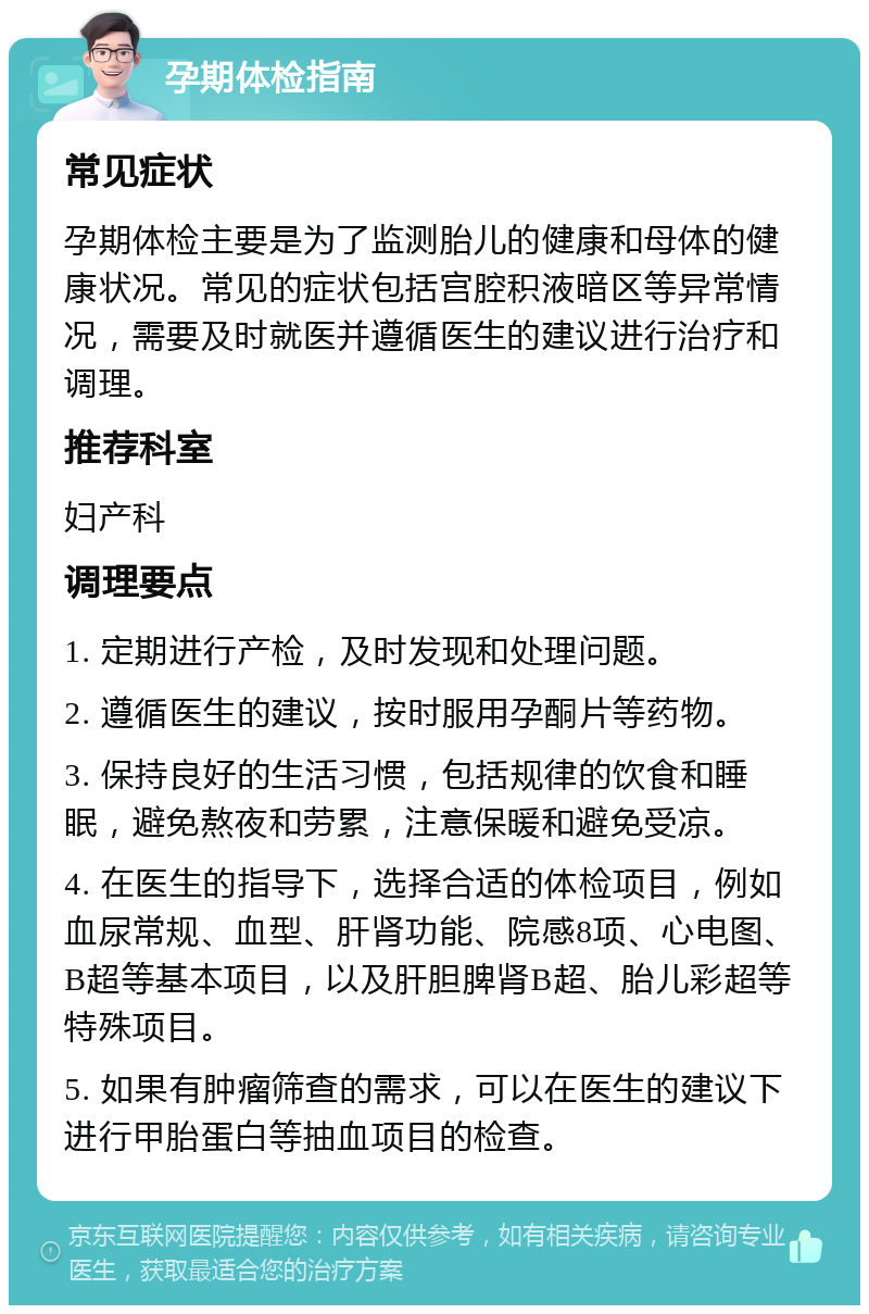 孕期体检指南 常见症状 孕期体检主要是为了监测胎儿的健康和母体的健康状况。常见的症状包括宫腔积液暗区等异常情况，需要及时就医并遵循医生的建议进行治疗和调理。 推荐科室 妇产科 调理要点 1. 定期进行产检，及时发现和处理问题。 2. 遵循医生的建议，按时服用孕酮片等药物。 3. 保持良好的生活习惯，包括规律的饮食和睡眠，避免熬夜和劳累，注意保暖和避免受凉。 4. 在医生的指导下，选择合适的体检项目，例如血尿常规、血型、肝肾功能、院感8项、心电图、B超等基本项目，以及肝胆脾肾B超、胎儿彩超等特殊项目。 5. 如果有肿瘤筛查的需求，可以在医生的建议下进行甲胎蛋白等抽血项目的检查。