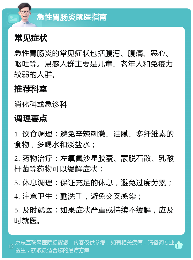 急性胃肠炎就医指南 常见症状 急性胃肠炎的常见症状包括腹泻、腹痛、恶心、呕吐等。易感人群主要是儿童、老年人和免疫力较弱的人群。 推荐科室 消化科或急诊科 调理要点 1. 饮食调理：避免辛辣刺激、油腻、多纤维素的食物，多喝水和淡盐水； 2. 药物治疗：左氧氟沙星胶囊、蒙脱石散、乳酸杆菌等药物可以缓解症状； 3. 休息调理：保证充足的休息，避免过度劳累； 4. 注意卫生：勤洗手，避免交叉感染； 5. 及时就医：如果症状严重或持续不缓解，应及时就医。