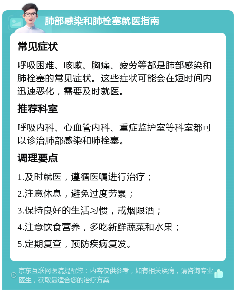 肺部感染和肺栓塞就医指南 常见症状 呼吸困难、咳嗽、胸痛、疲劳等都是肺部感染和肺栓塞的常见症状。这些症状可能会在短时间内迅速恶化，需要及时就医。 推荐科室 呼吸内科、心血管内科、重症监护室等科室都可以诊治肺部感染和肺栓塞。 调理要点 1.及时就医，遵循医嘱进行治疗； 2.注意休息，避免过度劳累； 3.保持良好的生活习惯，戒烟限酒； 4.注意饮食营养，多吃新鲜蔬菜和水果； 5.定期复查，预防疾病复发。