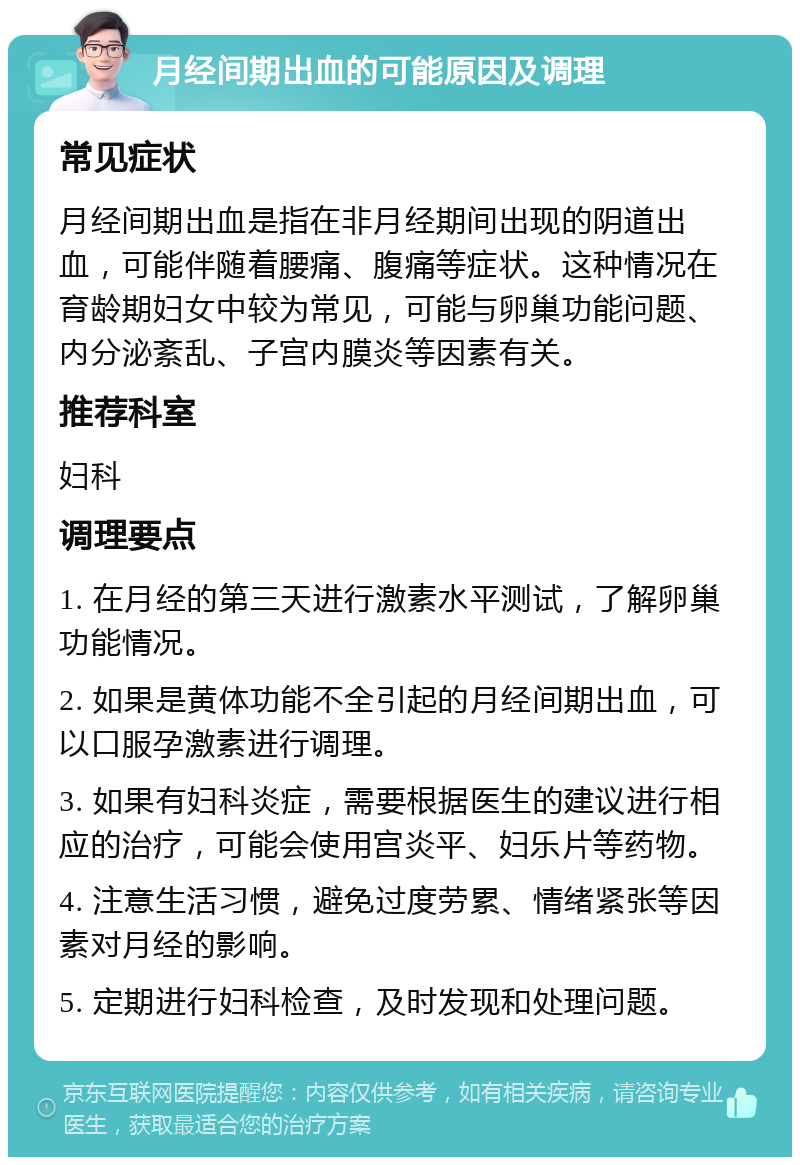 月经间期出血的可能原因及调理 常见症状 月经间期出血是指在非月经期间出现的阴道出血，可能伴随着腰痛、腹痛等症状。这种情况在育龄期妇女中较为常见，可能与卵巢功能问题、内分泌紊乱、子宫内膜炎等因素有关。 推荐科室 妇科 调理要点 1. 在月经的第三天进行激素水平测试，了解卵巢功能情况。 2. 如果是黄体功能不全引起的月经间期出血，可以口服孕激素进行调理。 3. 如果有妇科炎症，需要根据医生的建议进行相应的治疗，可能会使用宫炎平、妇乐片等药物。 4. 注意生活习惯，避免过度劳累、情绪紧张等因素对月经的影响。 5. 定期进行妇科检查，及时发现和处理问题。