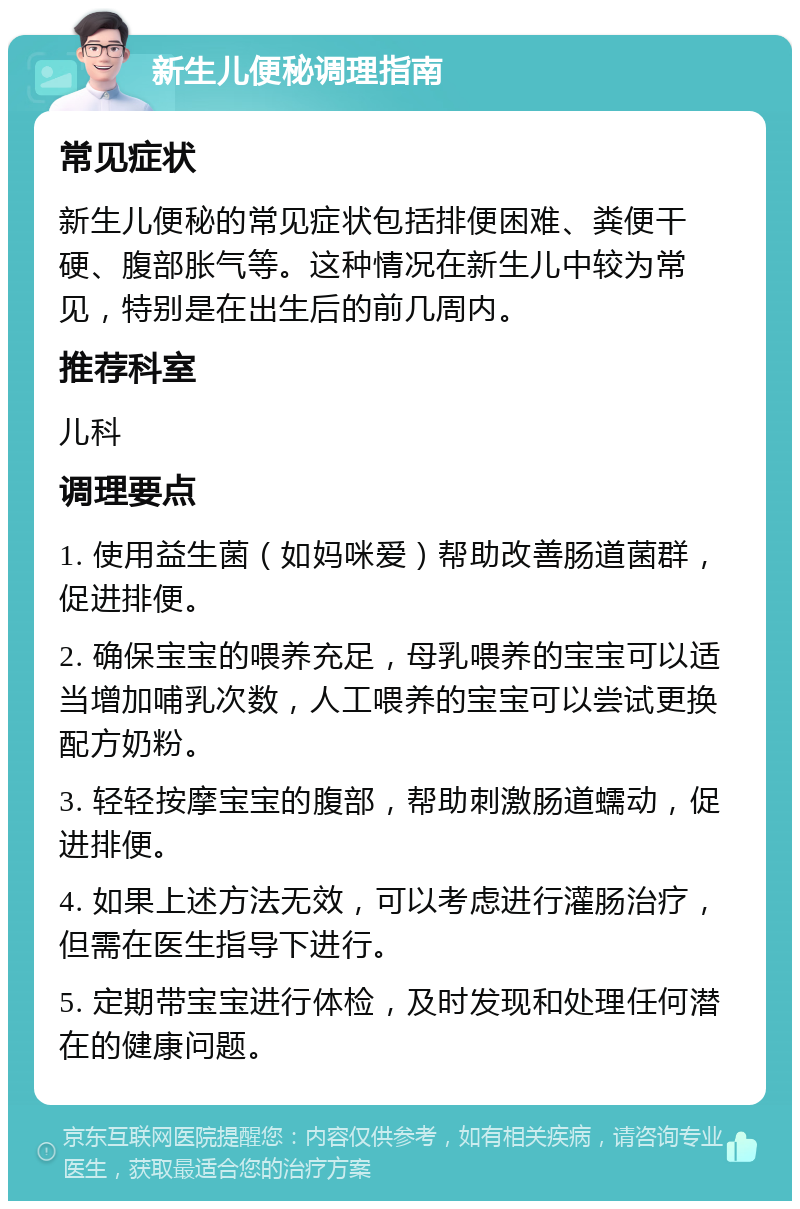 新生儿便秘调理指南 常见症状 新生儿便秘的常见症状包括排便困难、粪便干硬、腹部胀气等。这种情况在新生儿中较为常见，特别是在出生后的前几周内。 推荐科室 儿科 调理要点 1. 使用益生菌（如妈咪爱）帮助改善肠道菌群，促进排便。 2. 确保宝宝的喂养充足，母乳喂养的宝宝可以适当增加哺乳次数，人工喂养的宝宝可以尝试更换配方奶粉。 3. 轻轻按摩宝宝的腹部，帮助刺激肠道蠕动，促进排便。 4. 如果上述方法无效，可以考虑进行灌肠治疗，但需在医生指导下进行。 5. 定期带宝宝进行体检，及时发现和处理任何潜在的健康问题。