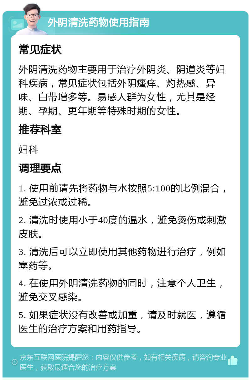 外阴清洗药物使用指南 常见症状 外阴清洗药物主要用于治疗外阴炎、阴道炎等妇科疾病，常见症状包括外阴瘙痒、灼热感、异味、白带增多等。易感人群为女性，尤其是经期、孕期、更年期等特殊时期的女性。 推荐科室 妇科 调理要点 1. 使用前请先将药物与水按照5:100的比例混合，避免过浓或过稀。 2. 清洗时使用小于40度的温水，避免烫伤或刺激皮肤。 3. 清洗后可以立即使用其他药物进行治疗，例如塞药等。 4. 在使用外阴清洗药物的同时，注意个人卫生，避免交叉感染。 5. 如果症状没有改善或加重，请及时就医，遵循医生的治疗方案和用药指导。