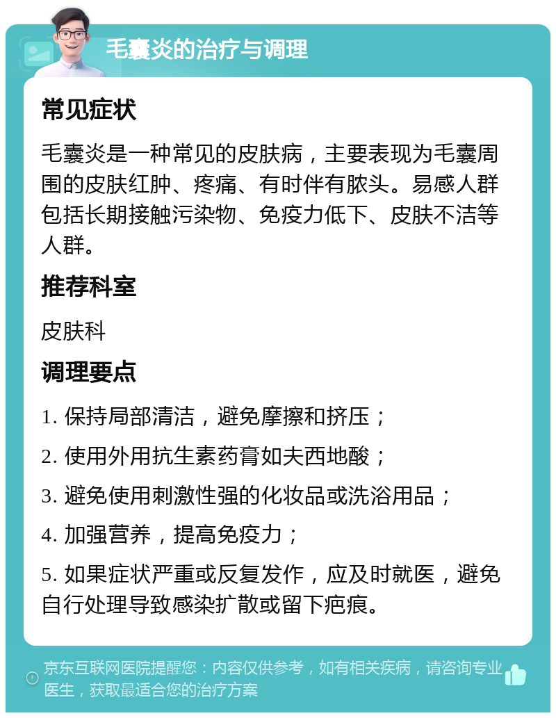 毛囊炎的治疗与调理 常见症状 毛囊炎是一种常见的皮肤病，主要表现为毛囊周围的皮肤红肿、疼痛、有时伴有脓头。易感人群包括长期接触污染物、免疫力低下、皮肤不洁等人群。 推荐科室 皮肤科 调理要点 1. 保持局部清洁，避免摩擦和挤压； 2. 使用外用抗生素药膏如夫西地酸； 3. 避免使用刺激性强的化妆品或洗浴用品； 4. 加强营养，提高免疫力； 5. 如果症状严重或反复发作，应及时就医，避免自行处理导致感染扩散或留下疤痕。