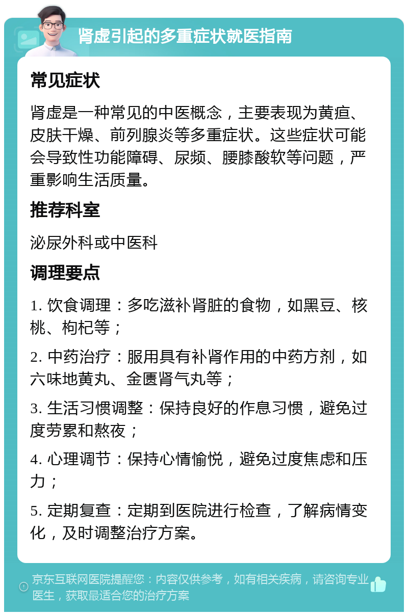 肾虚引起的多重症状就医指南 常见症状 肾虚是一种常见的中医概念，主要表现为黄疸、皮肤干燥、前列腺炎等多重症状。这些症状可能会导致性功能障碍、尿频、腰膝酸软等问题，严重影响生活质量。 推荐科室 泌尿外科或中医科 调理要点 1. 饮食调理：多吃滋补肾脏的食物，如黑豆、核桃、枸杞等； 2. 中药治疗：服用具有补肾作用的中药方剂，如六味地黄丸、金匮肾气丸等； 3. 生活习惯调整：保持良好的作息习惯，避免过度劳累和熬夜； 4. 心理调节：保持心情愉悦，避免过度焦虑和压力； 5. 定期复查：定期到医院进行检查，了解病情变化，及时调整治疗方案。