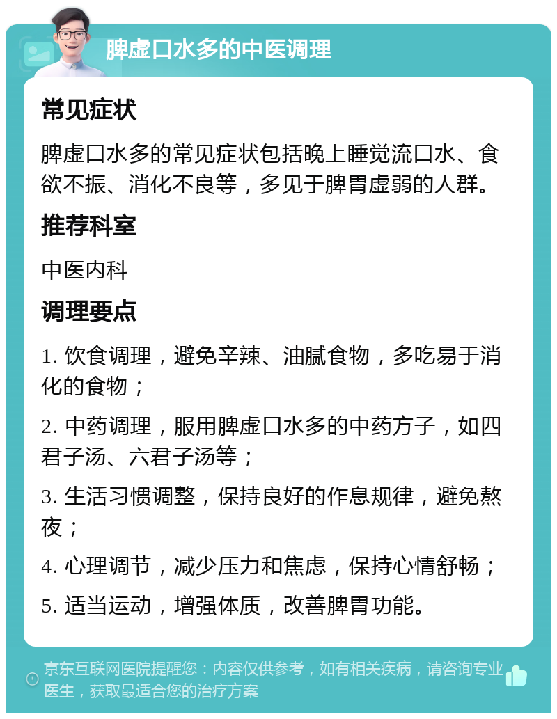 脾虚口水多的中医调理 常见症状 脾虚口水多的常见症状包括晚上睡觉流口水、食欲不振、消化不良等，多见于脾胃虚弱的人群。 推荐科室 中医内科 调理要点 1. 饮食调理，避免辛辣、油腻食物，多吃易于消化的食物； 2. 中药调理，服用脾虚口水多的中药方子，如四君子汤、六君子汤等； 3. 生活习惯调整，保持良好的作息规律，避免熬夜； 4. 心理调节，减少压力和焦虑，保持心情舒畅； 5. 适当运动，增强体质，改善脾胃功能。