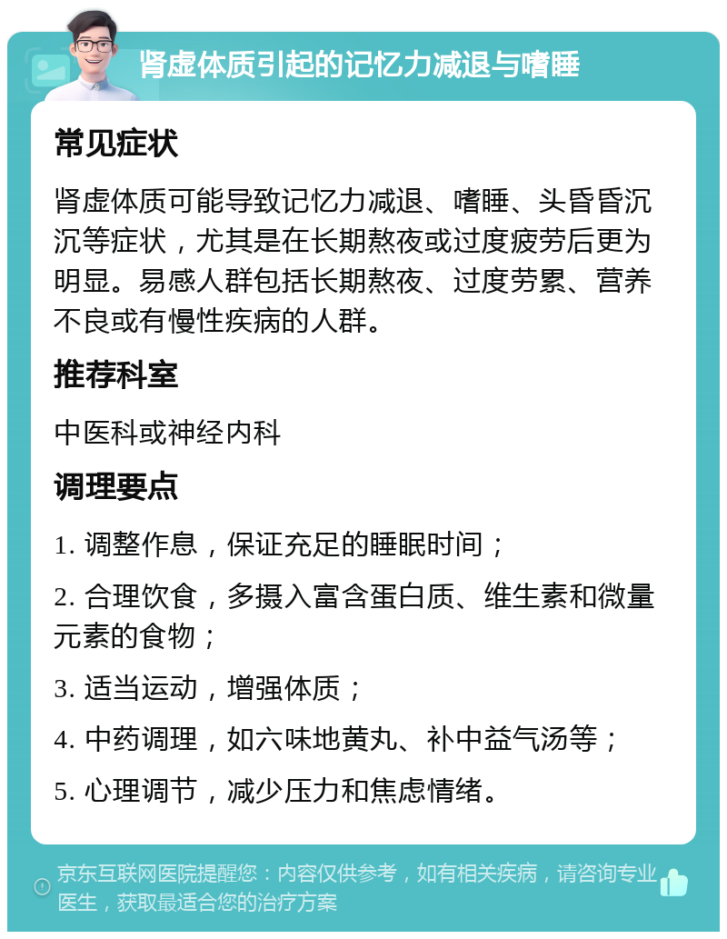 肾虚体质引起的记忆力减退与嗜睡 常见症状 肾虚体质可能导致记忆力减退、嗜睡、头昏昏沉沉等症状，尤其是在长期熬夜或过度疲劳后更为明显。易感人群包括长期熬夜、过度劳累、营养不良或有慢性疾病的人群。 推荐科室 中医科或神经内科 调理要点 1. 调整作息，保证充足的睡眠时间； 2. 合理饮食，多摄入富含蛋白质、维生素和微量元素的食物； 3. 适当运动，增强体质； 4. 中药调理，如六味地黄丸、补中益气汤等； 5. 心理调节，减少压力和焦虑情绪。