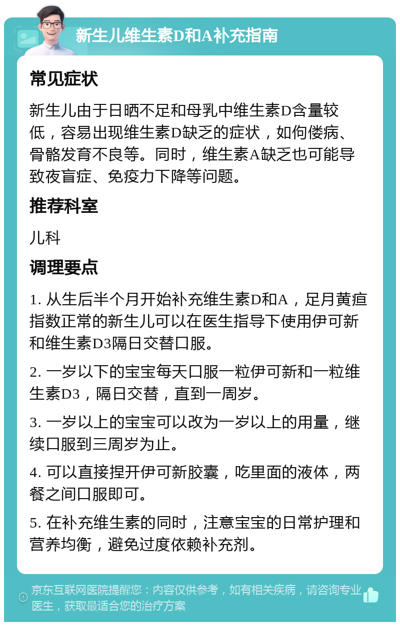 新生儿维生素D和A补充指南 常见症状 新生儿由于日晒不足和母乳中维生素D含量较低，容易出现维生素D缺乏的症状，如佝偻病、骨骼发育不良等。同时，维生素A缺乏也可能导致夜盲症、免疫力下降等问题。 推荐科室 儿科 调理要点 1. 从生后半个月开始补充维生素D和A，足月黄疸指数正常的新生儿可以在医生指导下使用伊可新和维生素D3隔日交替口服。 2. 一岁以下的宝宝每天口服一粒伊可新和一粒维生素D3，隔日交替，直到一周岁。 3. 一岁以上的宝宝可以改为一岁以上的用量，继续口服到三周岁为止。 4. 可以直接捏开伊可新胶囊，吃里面的液体，两餐之间口服即可。 5. 在补充维生素的同时，注意宝宝的日常护理和营养均衡，避免过度依赖补充剂。