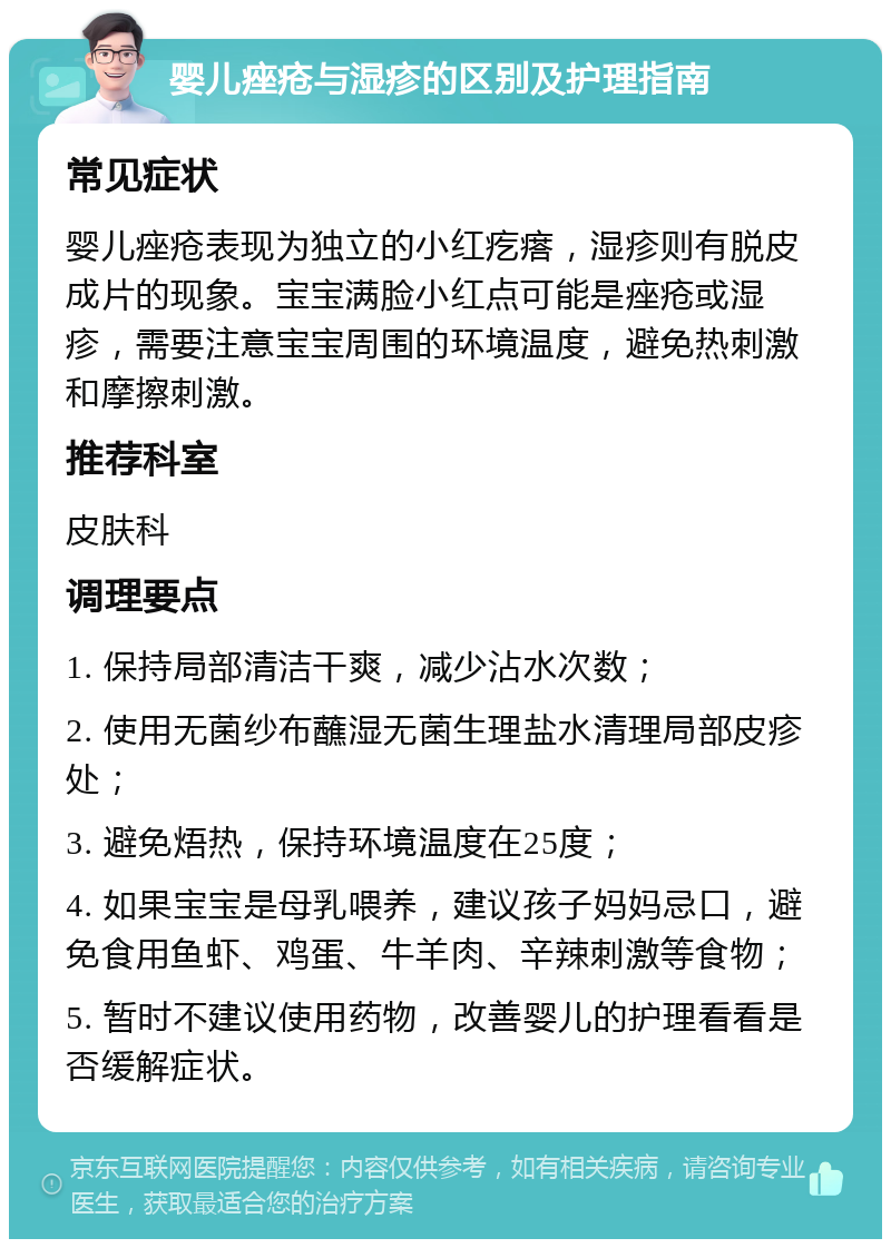 婴儿痤疮与湿疹的区别及护理指南 常见症状 婴儿痤疮表现为独立的小红疙瘩，湿疹则有脱皮成片的现象。宝宝满脸小红点可能是痤疮或湿疹，需要注意宝宝周围的环境温度，避免热刺激和摩擦刺激。 推荐科室 皮肤科 调理要点 1. 保持局部清洁干爽，减少沾水次数； 2. 使用无菌纱布蘸湿无菌生理盐水清理局部皮疹处； 3. 避免焐热，保持环境温度在25度； 4. 如果宝宝是母乳喂养，建议孩子妈妈忌口，避免食用鱼虾、鸡蛋、牛羊肉、辛辣刺激等食物； 5. 暂时不建议使用药物，改善婴儿的护理看看是否缓解症状。