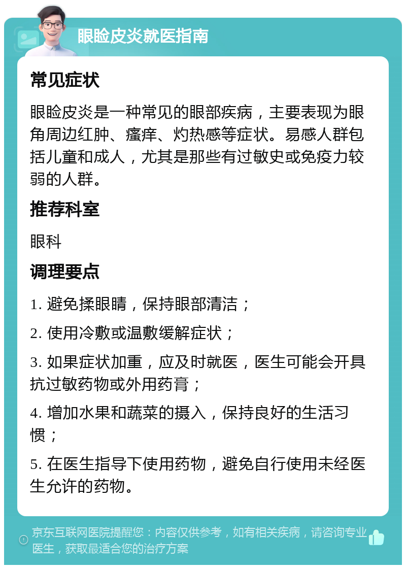 眼睑皮炎就医指南 常见症状 眼睑皮炎是一种常见的眼部疾病，主要表现为眼角周边红肿、瘙痒、灼热感等症状。易感人群包括儿童和成人，尤其是那些有过敏史或免疫力较弱的人群。 推荐科室 眼科 调理要点 1. 避免揉眼睛，保持眼部清洁； 2. 使用冷敷或温敷缓解症状； 3. 如果症状加重，应及时就医，医生可能会开具抗过敏药物或外用药膏； 4. 增加水果和蔬菜的摄入，保持良好的生活习惯； 5. 在医生指导下使用药物，避免自行使用未经医生允许的药物。