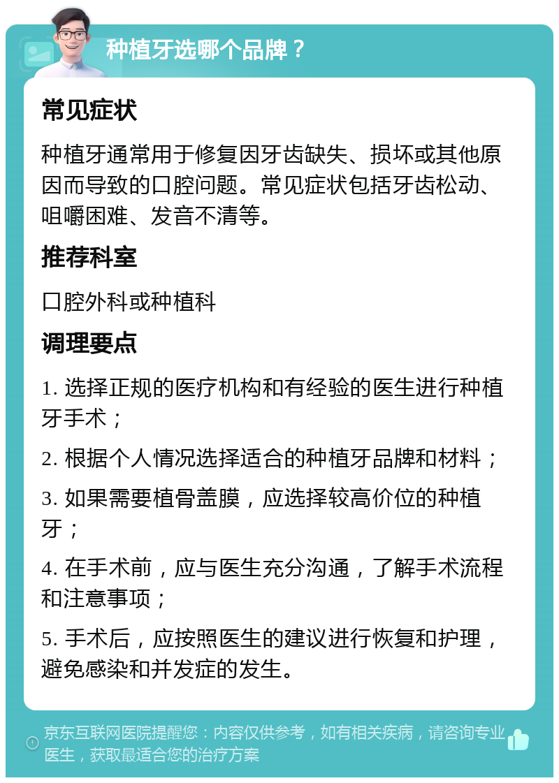 种植牙选哪个品牌？ 常见症状 种植牙通常用于修复因牙齿缺失、损坏或其他原因而导致的口腔问题。常见症状包括牙齿松动、咀嚼困难、发音不清等。 推荐科室 口腔外科或种植科 调理要点 1. 选择正规的医疗机构和有经验的医生进行种植牙手术； 2. 根据个人情况选择适合的种植牙品牌和材料； 3. 如果需要植骨盖膜，应选择较高价位的种植牙； 4. 在手术前，应与医生充分沟通，了解手术流程和注意事项； 5. 手术后，应按照医生的建议进行恢复和护理，避免感染和并发症的发生。