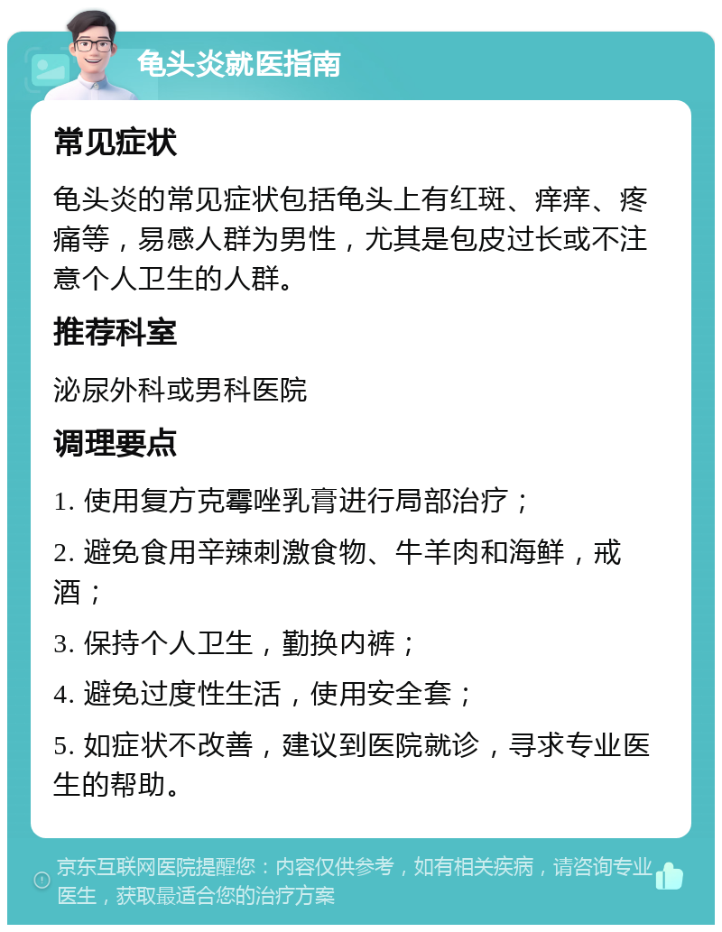 龟头炎就医指南 常见症状 龟头炎的常见症状包括龟头上有红斑、痒痒、疼痛等，易感人群为男性，尤其是包皮过长或不注意个人卫生的人群。 推荐科室 泌尿外科或男科医院 调理要点 1. 使用复方克霉唑乳膏进行局部治疗； 2. 避免食用辛辣刺激食物、牛羊肉和海鲜，戒酒； 3. 保持个人卫生，勤换内裤； 4. 避免过度性生活，使用安全套； 5. 如症状不改善，建议到医院就诊，寻求专业医生的帮助。