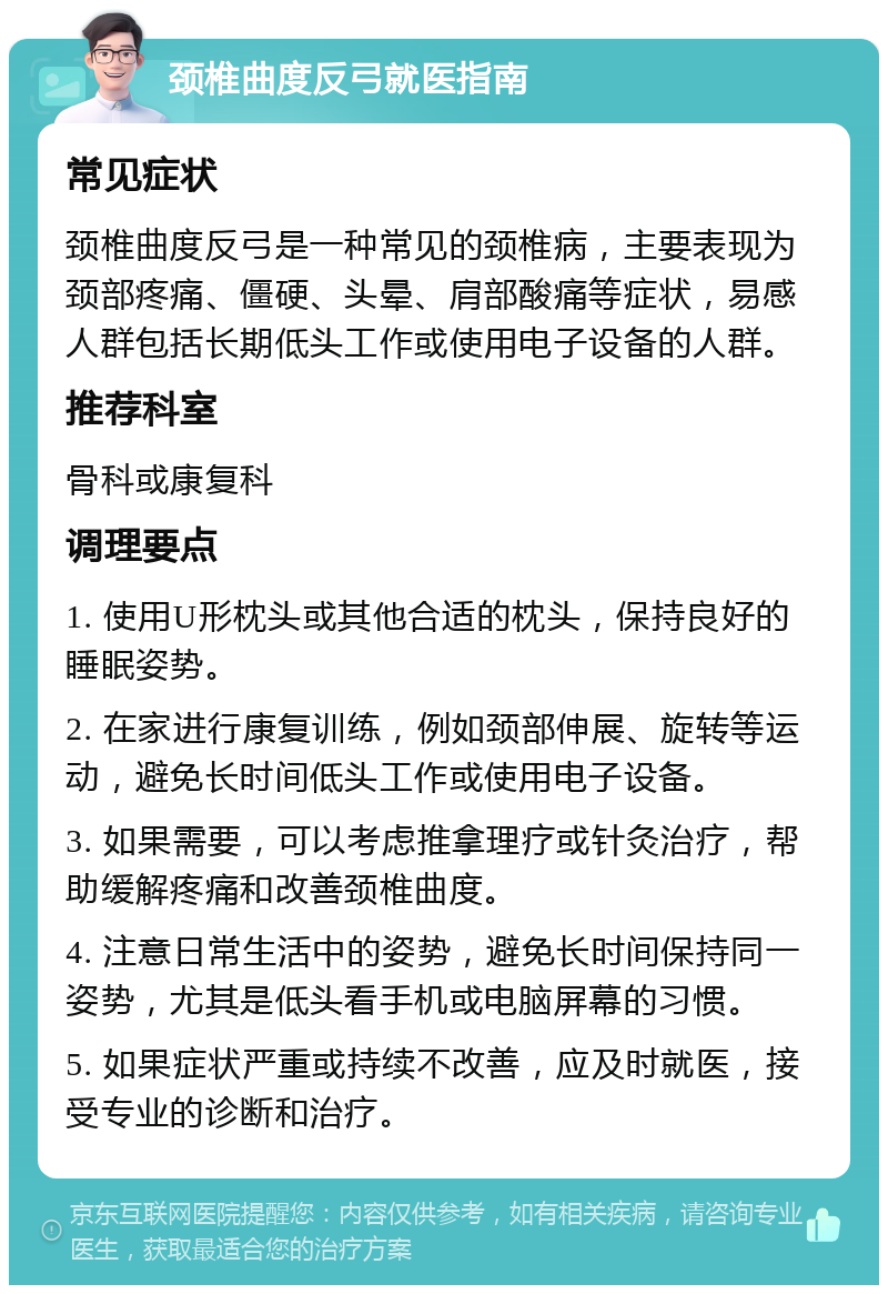 颈椎曲度反弓就医指南 常见症状 颈椎曲度反弓是一种常见的颈椎病，主要表现为颈部疼痛、僵硬、头晕、肩部酸痛等症状，易感人群包括长期低头工作或使用电子设备的人群。 推荐科室 骨科或康复科 调理要点 1. 使用U形枕头或其他合适的枕头，保持良好的睡眠姿势。 2. 在家进行康复训练，例如颈部伸展、旋转等运动，避免长时间低头工作或使用电子设备。 3. 如果需要，可以考虑推拿理疗或针灸治疗，帮助缓解疼痛和改善颈椎曲度。 4. 注意日常生活中的姿势，避免长时间保持同一姿势，尤其是低头看手机或电脑屏幕的习惯。 5. 如果症状严重或持续不改善，应及时就医，接受专业的诊断和治疗。