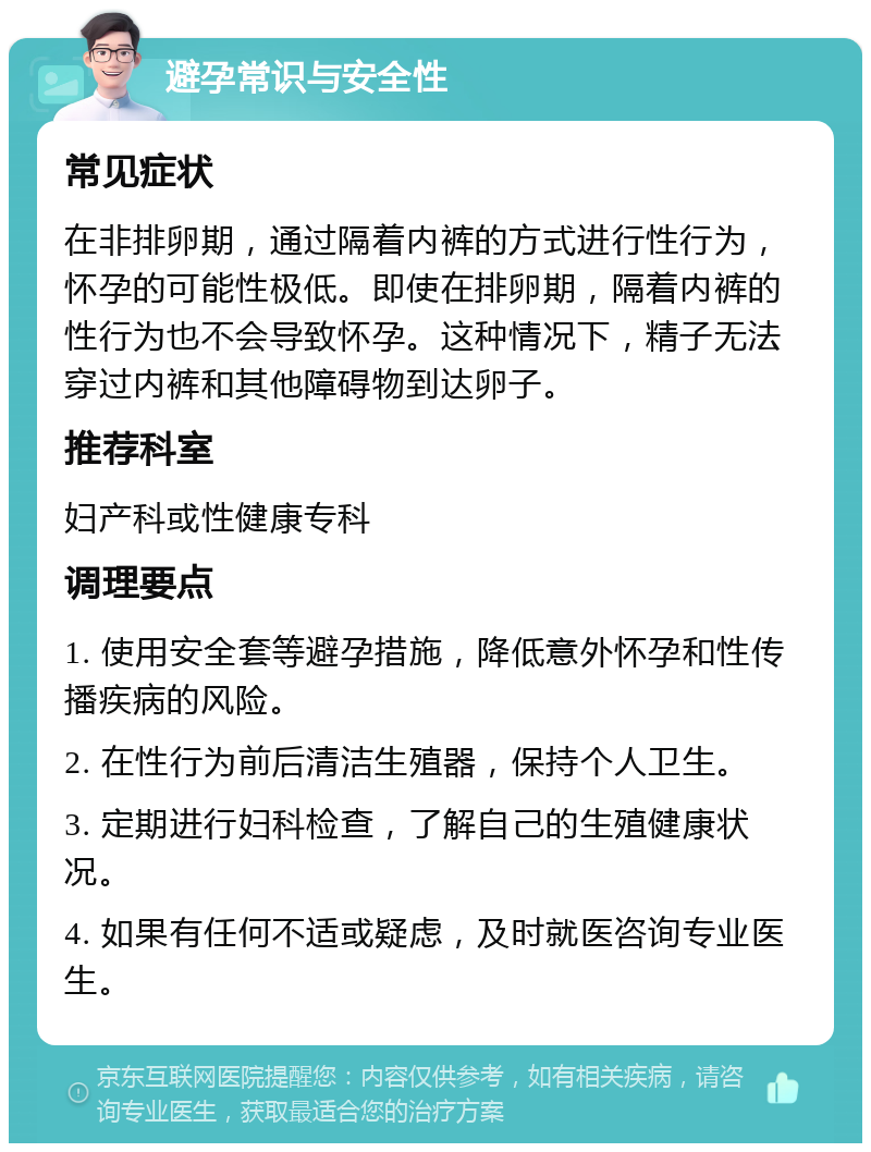 避孕常识与安全性 常见症状 在非排卵期，通过隔着内裤的方式进行性行为，怀孕的可能性极低。即使在排卵期，隔着内裤的性行为也不会导致怀孕。这种情况下，精子无法穿过内裤和其他障碍物到达卵子。 推荐科室 妇产科或性健康专科 调理要点 1. 使用安全套等避孕措施，降低意外怀孕和性传播疾病的风险。 2. 在性行为前后清洁生殖器，保持个人卫生。 3. 定期进行妇科检查，了解自己的生殖健康状况。 4. 如果有任何不适或疑虑，及时就医咨询专业医生。