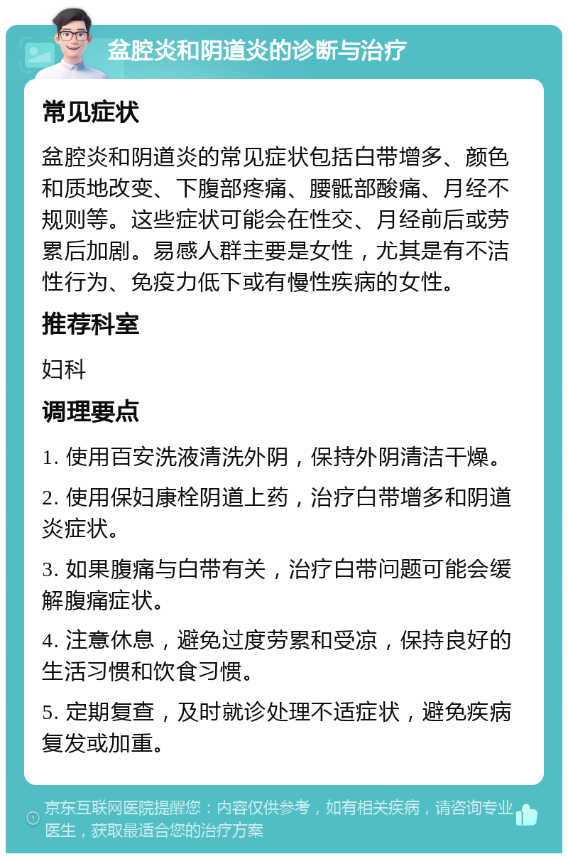 盆腔炎和阴道炎的诊断与治疗 常见症状 盆腔炎和阴道炎的常见症状包括白带增多、颜色和质地改变、下腹部疼痛、腰骶部酸痛、月经不规则等。这些症状可能会在性交、月经前后或劳累后加剧。易感人群主要是女性，尤其是有不洁性行为、免疫力低下或有慢性疾病的女性。 推荐科室 妇科 调理要点 1. 使用百安洗液清洗外阴，保持外阴清洁干燥。 2. 使用保妇康栓阴道上药，治疗白带增多和阴道炎症状。 3. 如果腹痛与白带有关，治疗白带问题可能会缓解腹痛症状。 4. 注意休息，避免过度劳累和受凉，保持良好的生活习惯和饮食习惯。 5. 定期复查，及时就诊处理不适症状，避免疾病复发或加重。