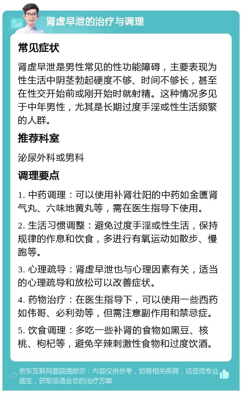 肾虚早泄的治疗与调理 常见症状 肾虚早泄是男性常见的性功能障碍，主要表现为性生活中阴茎勃起硬度不够、时间不够长，甚至在性交开始前或刚开始时就射精。这种情况多见于中年男性，尤其是长期过度手淫或性生活频繁的人群。 推荐科室 泌尿外科或男科 调理要点 1. 中药调理：可以使用补肾壮阳的中药如金匮肾气丸、六味地黄丸等，需在医生指导下使用。 2. 生活习惯调整：避免过度手淫或性生活，保持规律的作息和饮食，多进行有氧运动如散步、慢跑等。 3. 心理疏导：肾虚早泄也与心理因素有关，适当的心理疏导和放松可以改善症状。 4. 药物治疗：在医生指导下，可以使用一些西药如伟哥、必利劲等，但需注意副作用和禁忌症。 5. 饮食调理：多吃一些补肾的食物如黑豆、核桃、枸杞等，避免辛辣刺激性食物和过度饮酒。