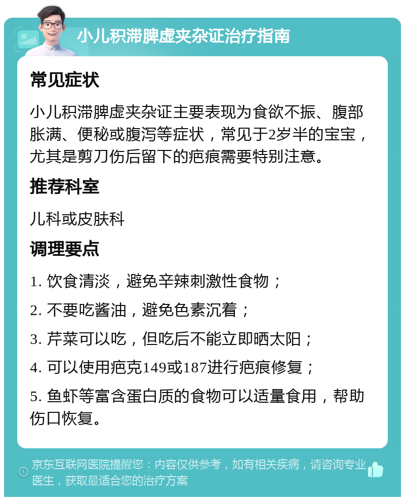 小儿积滞脾虚夹杂证治疗指南 常见症状 小儿积滞脾虚夹杂证主要表现为食欲不振、腹部胀满、便秘或腹泻等症状，常见于2岁半的宝宝，尤其是剪刀伤后留下的疤痕需要特别注意。 推荐科室 儿科或皮肤科 调理要点 1. 饮食清淡，避免辛辣刺激性食物； 2. 不要吃酱油，避免色素沉着； 3. 芹菜可以吃，但吃后不能立即晒太阳； 4. 可以使用疤克149或187进行疤痕修复； 5. 鱼虾等富含蛋白质的食物可以适量食用，帮助伤口恢复。