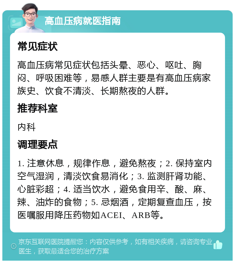 高血压病就医指南 常见症状 高血压病常见症状包括头晕、恶心、呕吐、胸闷、呼吸困难等，易感人群主要是有高血压病家族史、饮食不清淡、长期熬夜的人群。 推荐科室 内科 调理要点 1. 注意休息，规律作息，避免熬夜；2. 保持室内空气湿润，清淡饮食易消化；3. 监测肝肾功能、心脏彩超；4. 适当饮水，避免食用辛、酸、麻、辣、油炸的食物；5. 忌烟酒，定期复查血压，按医嘱服用降压药物如ACEI、ARB等。