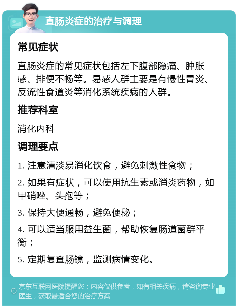 直肠炎症的治疗与调理 常见症状 直肠炎症的常见症状包括左下腹部隐痛、肿胀感、排便不畅等。易感人群主要是有慢性胃炎、反流性食道炎等消化系统疾病的人群。 推荐科室 消化内科 调理要点 1. 注意清淡易消化饮食，避免刺激性食物； 2. 如果有症状，可以使用抗生素或消炎药物，如甲硝唑、头孢等； 3. 保持大便通畅，避免便秘； 4. 可以适当服用益生菌，帮助恢复肠道菌群平衡； 5. 定期复查肠镜，监测病情变化。