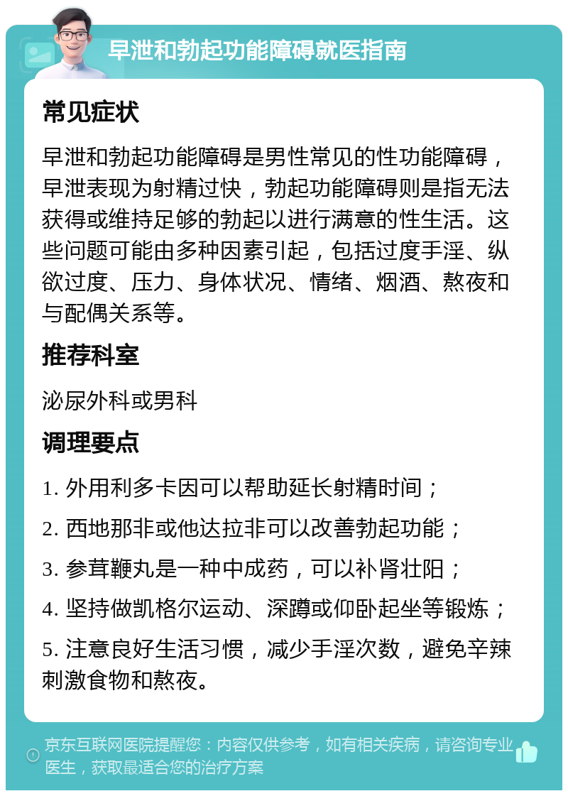 早泄和勃起功能障碍就医指南 常见症状 早泄和勃起功能障碍是男性常见的性功能障碍，早泄表现为射精过快，勃起功能障碍则是指无法获得或维持足够的勃起以进行满意的性生活。这些问题可能由多种因素引起，包括过度手淫、纵欲过度、压力、身体状况、情绪、烟酒、熬夜和与配偶关系等。 推荐科室 泌尿外科或男科 调理要点 1. 外用利多卡因可以帮助延长射精时间； 2. 西地那非或他达拉非可以改善勃起功能； 3. 参茸鞭丸是一种中成药，可以补肾壮阳； 4. 坚持做凯格尔运动、深蹲或仰卧起坐等锻炼； 5. 注意良好生活习惯，减少手淫次数，避免辛辣刺激食物和熬夜。