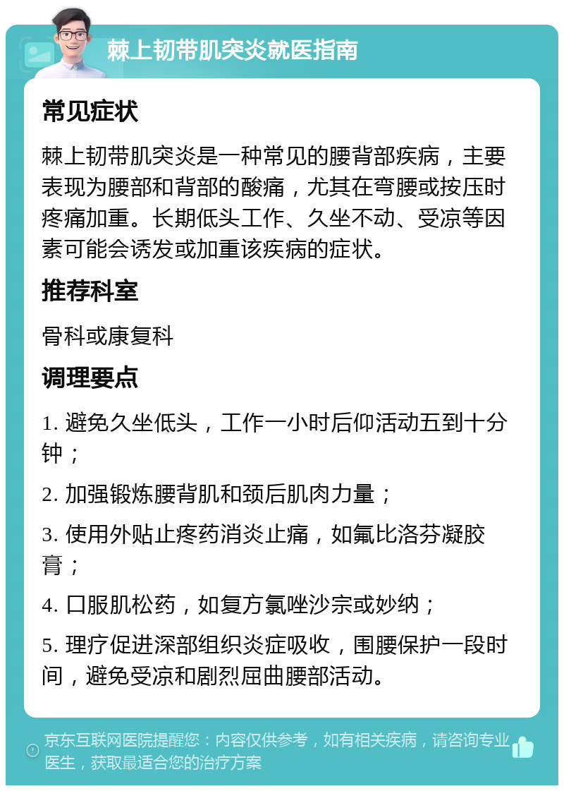 棘上韧带肌突炎就医指南 常见症状 棘上韧带肌突炎是一种常见的腰背部疾病，主要表现为腰部和背部的酸痛，尤其在弯腰或按压时疼痛加重。长期低头工作、久坐不动、受凉等因素可能会诱发或加重该疾病的症状。 推荐科室 骨科或康复科 调理要点 1. 避免久坐低头，工作一小时后仰活动五到十分钟； 2. 加强锻炼腰背肌和颈后肌肉力量； 3. 使用外贴止疼药消炎止痛，如氟比洛芬凝胶膏； 4. 口服肌松药，如复方氯唑沙宗或妙纳； 5. 理疗促进深部组织炎症吸收，围腰保护一段时间，避免受凉和剧烈屈曲腰部活动。