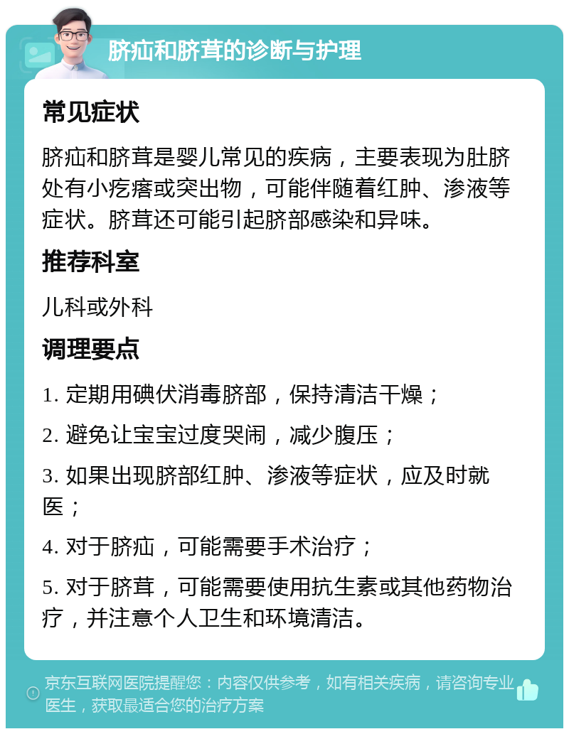 脐疝和脐茸的诊断与护理 常见症状 脐疝和脐茸是婴儿常见的疾病，主要表现为肚脐处有小疙瘩或突出物，可能伴随着红肿、渗液等症状。脐茸还可能引起脐部感染和异味。 推荐科室 儿科或外科 调理要点 1. 定期用碘伏消毒脐部，保持清洁干燥； 2. 避免让宝宝过度哭闹，减少腹压； 3. 如果出现脐部红肿、渗液等症状，应及时就医； 4. 对于脐疝，可能需要手术治疗； 5. 对于脐茸，可能需要使用抗生素或其他药物治疗，并注意个人卫生和环境清洁。